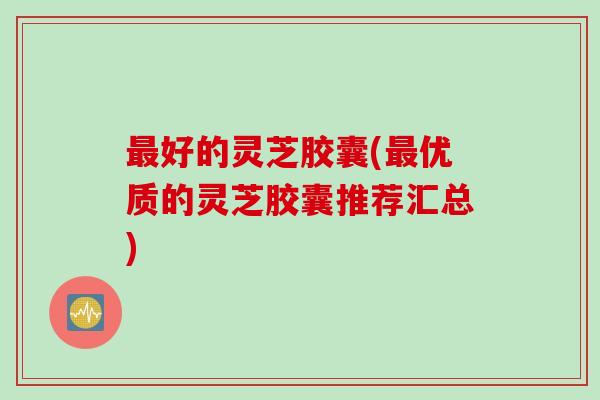 最好的灵芝胶囊(最优质的灵芝胶囊推荐汇总)