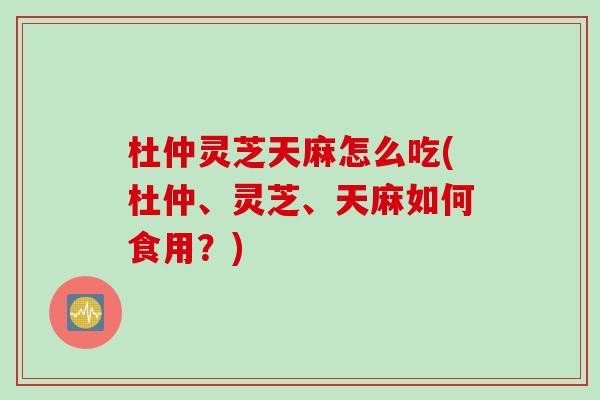 杜仲灵芝天麻怎么吃(杜仲、灵芝、天麻如何食用？)