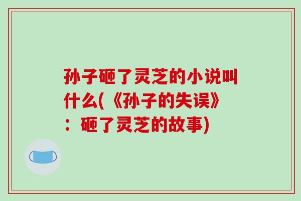 孙子砸了灵芝的小说叫什么(《孙子的失误》：砸了灵芝的故事)