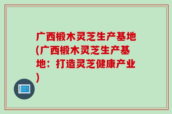 广西椴木灵芝生产基地(广西椴木灵芝生产基地：打造灵芝健康产业)