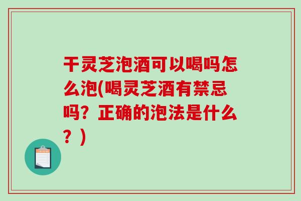 干灵芝泡酒可以喝吗怎么泡(喝灵芝酒有禁忌吗？正确的泡法是什么？)