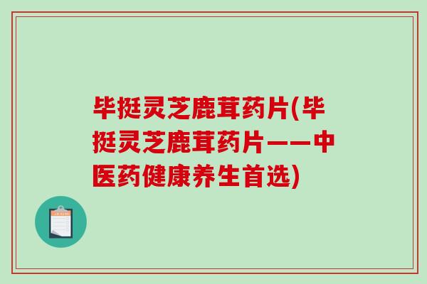 毕挺灵芝鹿茸药片(毕挺灵芝鹿茸药片——中医药健康养生首选)