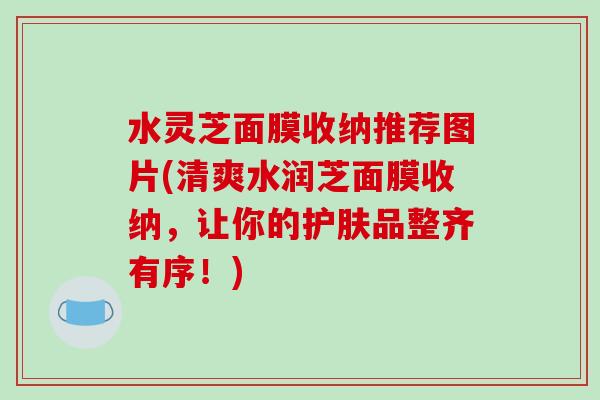水灵芝面膜收纳推荐图片(清爽水润芝面膜收纳，让你的护肤品整齐有序！)