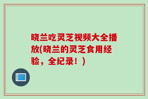 晓兰吃灵芝视频大全播放(晓兰的灵芝食用经验，全纪录！)