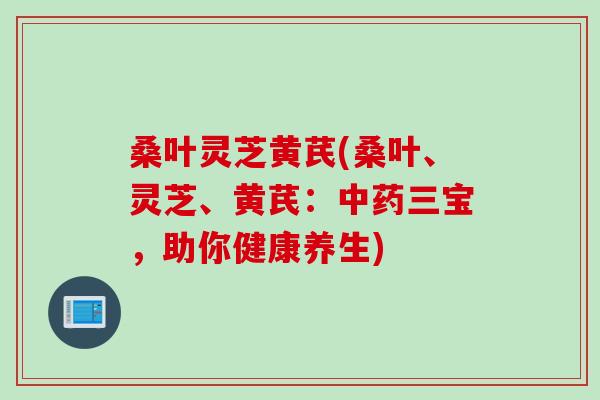 桑叶灵芝黄芪(桑叶、灵芝、黄芪：中药三宝，助你健康养生)