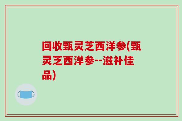回收甄灵芝西洋参(甄灵芝西洋参--滋补佳品)