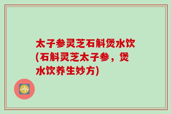 太子参灵芝石斛煲水饮(石斛灵芝太子参，煲水饮养生妙方)