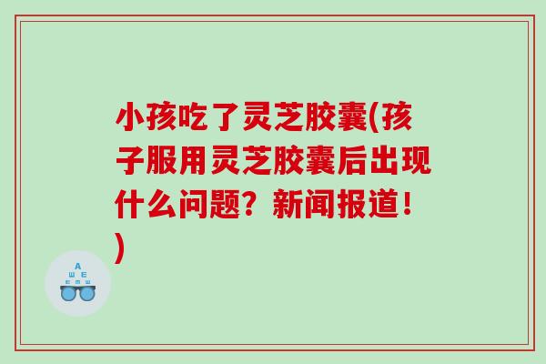 小孩吃了灵芝胶囊(孩子服用灵芝胶囊后出现什么问题？新闻报道！)