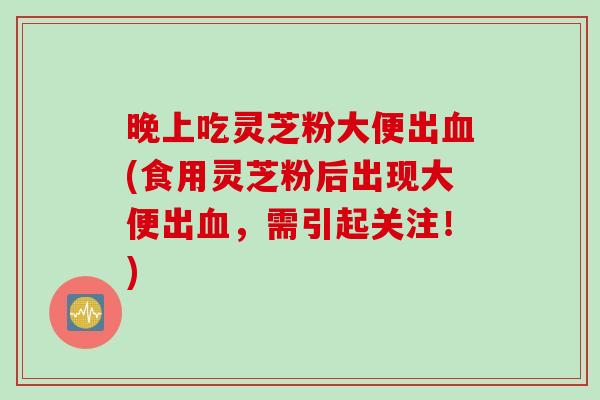 晚上吃灵芝粉大便出血(食用灵芝粉后出现大便出血，需引起关注！)