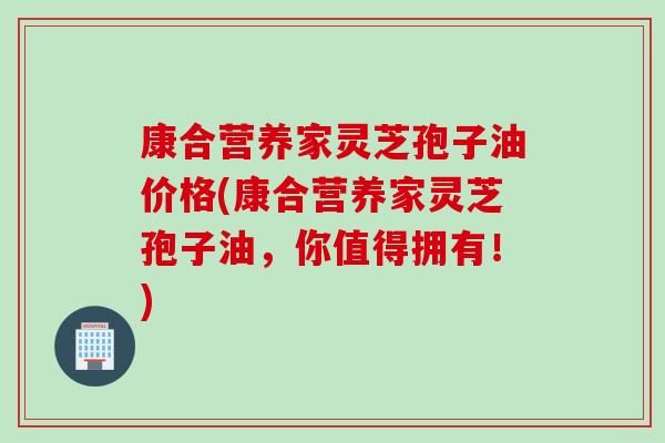 康合营养家灵芝孢子油价格(康合营养家灵芝孢子油，你值得拥有！)