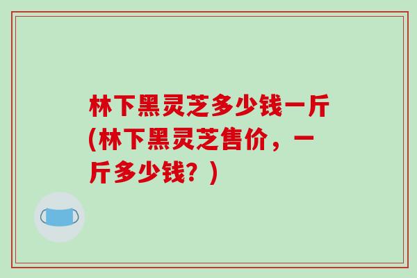 林下黑灵芝多少钱一斤(林下黑灵芝售价，一斤多少钱？)