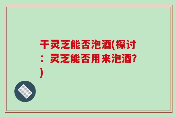 干灵芝能否泡酒(探讨：灵芝能否用来泡酒？)