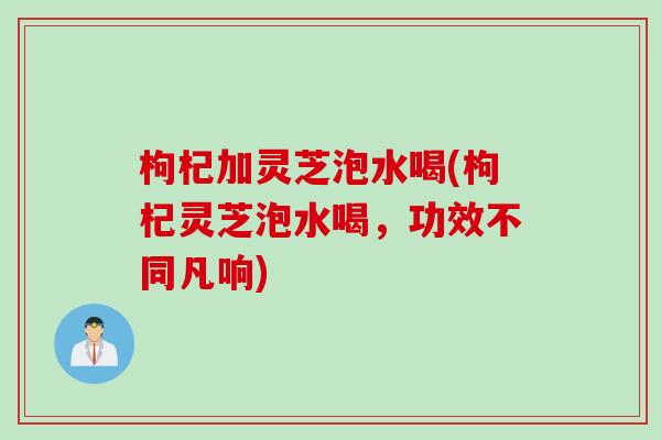 枸杞加灵芝泡水喝(枸杞灵芝泡水喝，功效不同凡响)
