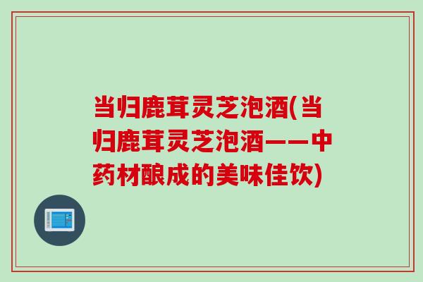 当归鹿茸灵芝泡酒(当归鹿茸灵芝泡酒——中药材酿成的美味佳饮)