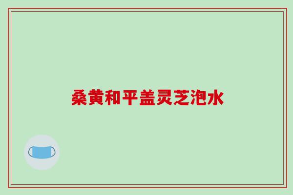桑黄和平盖灵芝泡水