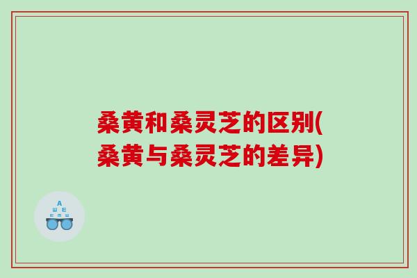 桑黄和桑灵芝的区别(桑黄与桑灵芝的差异)