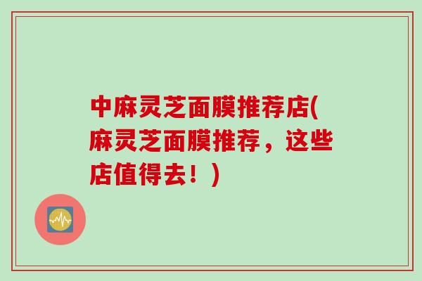 中麻灵芝面膜推荐店(麻灵芝面膜推荐，这些店值得去！)