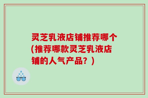 灵芝乳液店铺推荐哪个(推荐哪款灵芝乳液店铺的人气产品?) 灵芝乳液店铺推荐哪个(推荐哪款灵芝乳液店铺的人气产品?)