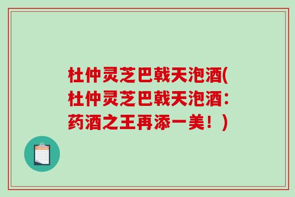 杜仲灵芝巴戟天泡酒(杜仲灵芝巴戟天泡酒：药酒之王再添一美！)