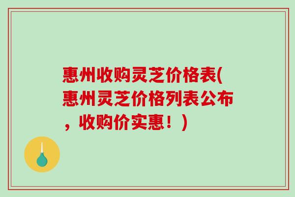 惠州收购灵芝价格表(惠州灵芝价格列表公布，收购价实惠！)