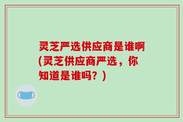 灵芝严选供应商是谁啊(灵芝供应商严选，你知道是谁吗？)