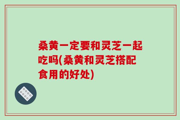 桑黄一定要和灵芝一起吃吗(桑黄和灵芝搭配食用的好处) 桑黄一定要和灵芝一起吃吗(桑黄和灵芝搭配食用的好处)