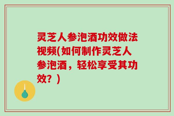 灵芝人参泡酒功效做法视频(如何制作灵芝人参泡酒，轻松享受其功效？)