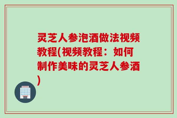 灵芝人参泡酒做法视频教程(视频教程：如何制作美味的灵芝人参酒)