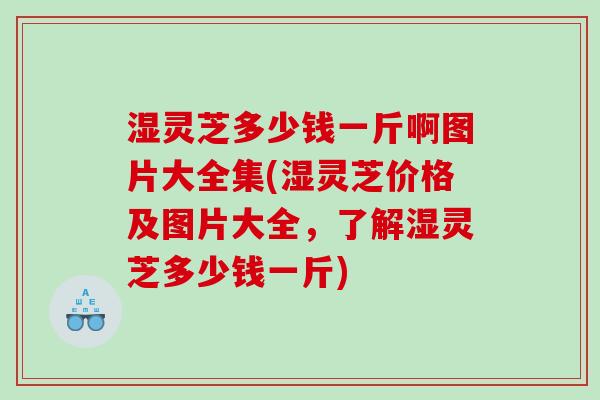 湿灵芝多少钱一斤啊图片大全集(湿灵芝价格及图片大全，了解湿灵芝多少钱一斤)