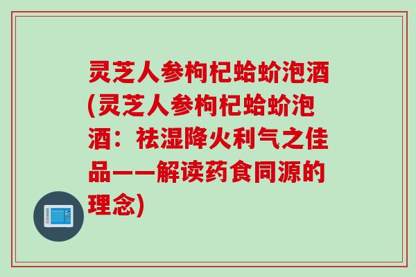 灵芝人参枸杞蛤蚧泡酒(灵芝人参枸杞蛤蚧泡酒：祛湿降火利气之佳品——解读药食同源的理念)