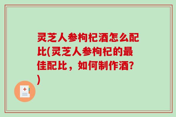 灵芝人参枸杞酒怎么配比(灵芝人参枸杞的最佳配比，如何制作酒？)