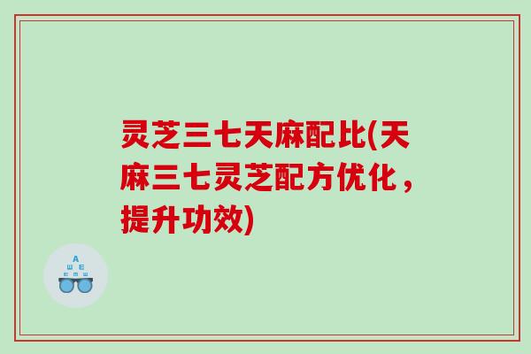 灵芝三七天麻配比(天麻三七灵芝配方优化，提升功效)