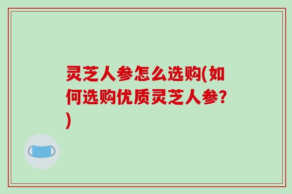 灵芝人参怎么选购(如何选购优质灵芝人参？)