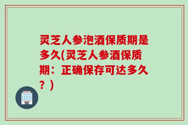 灵芝人参泡酒保质期是多久(灵芝人参酒保质期：正确保存可达多久？)