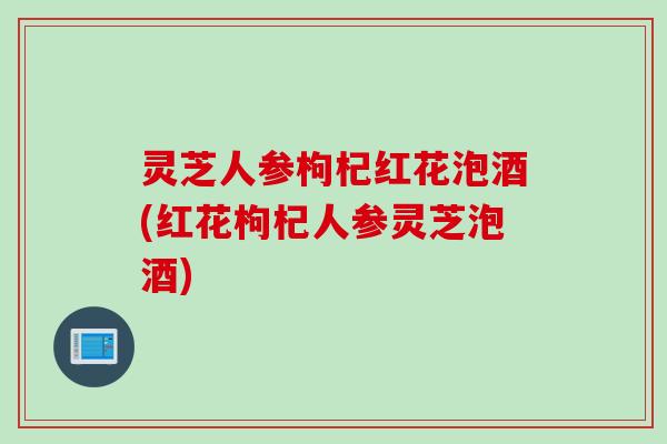 灵芝人参枸杞红花泡酒(红花枸杞人参灵芝泡酒)
