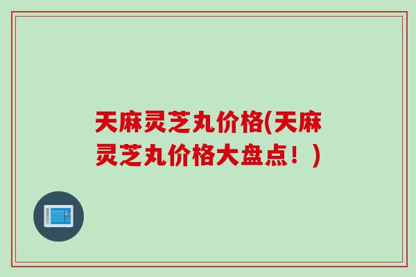 天麻灵芝丸价格(天麻灵芝丸价格大盘点！)
