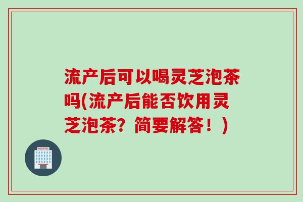 流产后可以喝灵芝泡茶吗(流产后能否饮用灵芝泡茶？简要解答！)