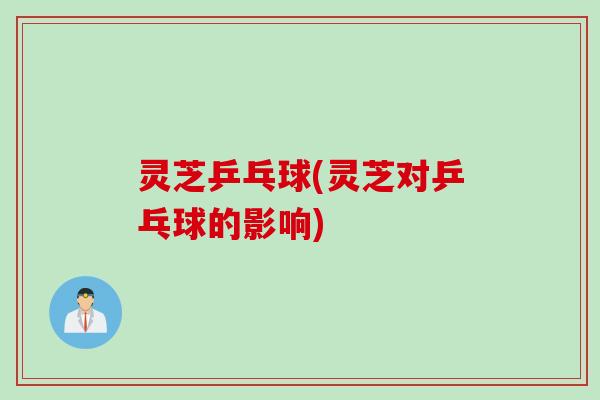 灵芝乒乓球(灵芝对乒乓球的影响)