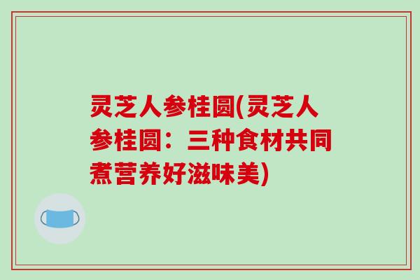 灵芝人参桂圆(灵芝人参桂圆：三种食材共同煮营养好滋味美)