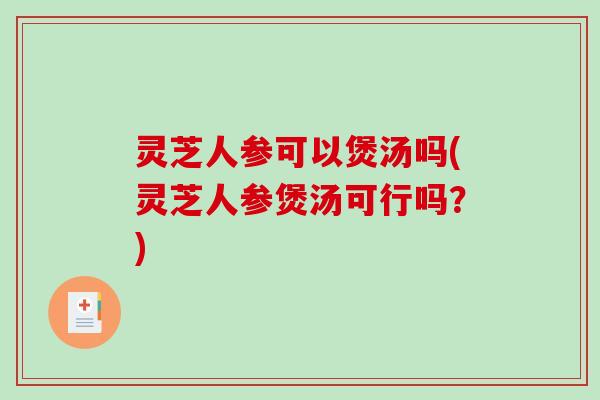 灵芝人参可以煲汤吗(灵芝人参煲汤可行吗？)
