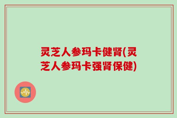 灵芝人参玛卡健肾(灵芝人参玛卡强肾保健)