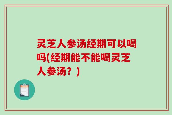 灵芝人参汤经期可以喝吗(经期能不能喝灵芝人参汤？)