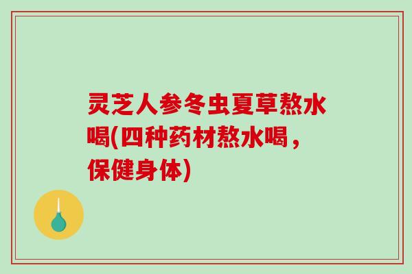 灵芝人参冬虫夏草熬水喝(四种药材熬水喝，保健身体)
