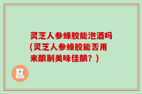 灵芝人参蜂胶能泡酒吗(灵芝人参蜂胶能否用来酿制美味佳酿？)