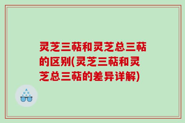 灵芝三萜和灵芝总三萜的区别(灵芝三萜和灵芝总三萜的差异详解)