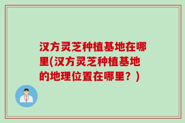 汉方灵芝种植基地在哪里(汉方灵芝种植基地的地理位置在哪里？)