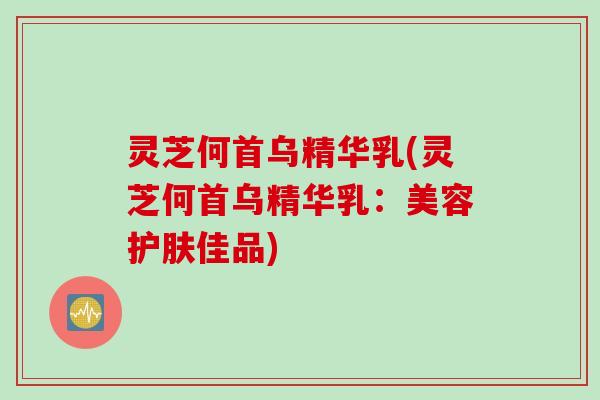 灵芝何首乌精华乳(灵芝何首乌精华乳：美容护肤佳品)
