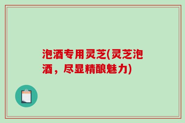 泡酒专用灵芝(灵芝泡酒，尽显精酿魅力)