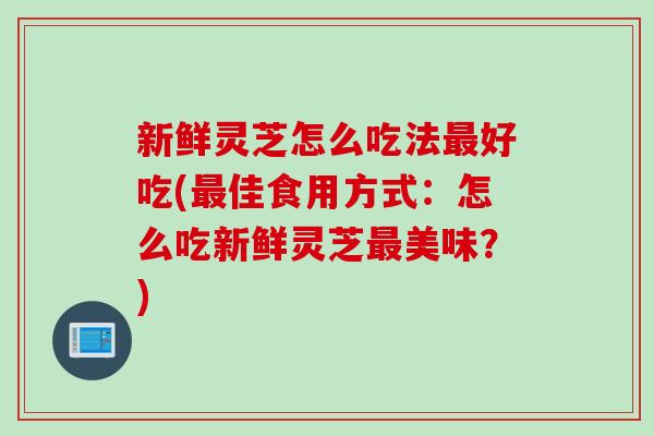 新鲜灵芝怎么吃法最好吃(最佳食用方式：怎么吃新鲜灵芝最美味？)