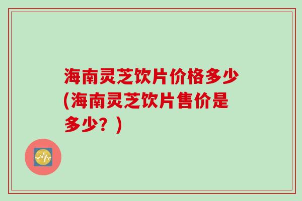 海南灵芝饮片价格多少(海南灵芝饮片售价是多少？)